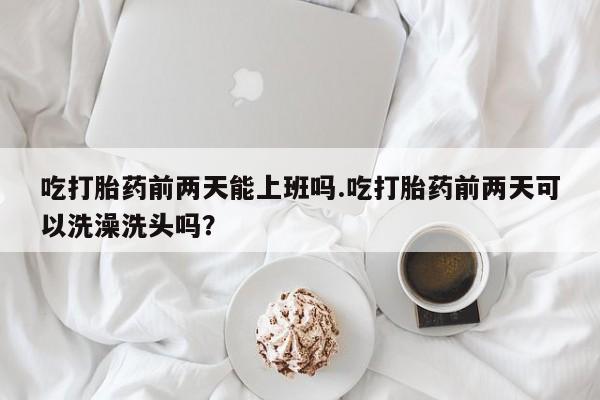 米非米索怎么购买吃打胎药前两天能上班吗.吃打胎药前两天可以洗澡洗头吗？