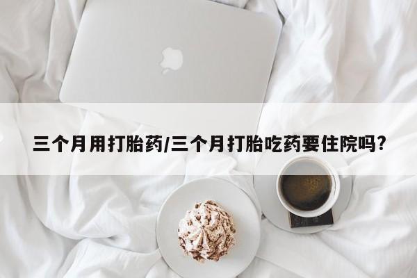 米非米索怎么购买三个月用打胎药/三个月打胎吃药要住院吗?