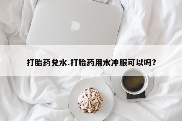 米非米索怎么购买打胎药兑水.打胎药用水冲服可以吗？