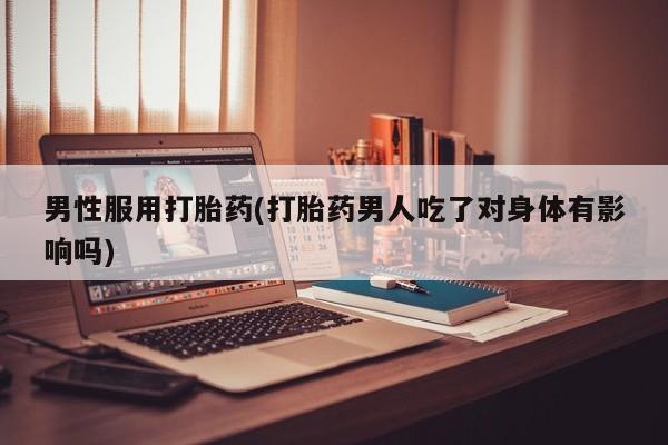米非米索怎么购买男性服用打胎药(打胎药男人吃了对身体有影响吗)