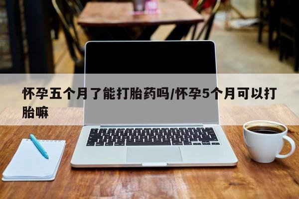 米非米索怎么购买怀孕五个月了能打胎药吗/怀孕5个月可以打胎嘛