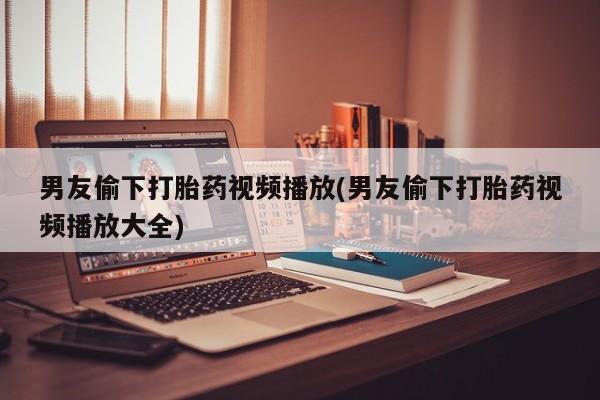 米非米索怎么购买男友偷下打胎药视频播放(男友偷下打胎药视频播放大全)