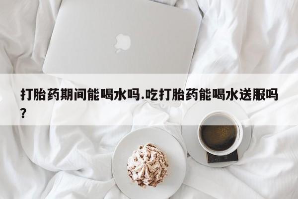 米非米索怎么购买打胎药期间能喝水吗.吃打胎药能喝水送服吗？