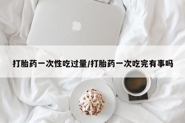 米非米索怎么购买打胎药一次性吃过量/打胎药一次吃完有事吗