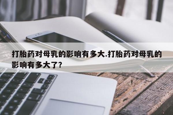 米非米索怎么购买打胎药对母乳的影响有多大.打胎药对母乳的影响有多大了？