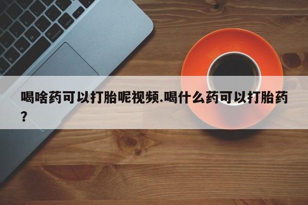 米非米索怎么购买喝啥药可以打胎呢视频.喝什么药可以打胎药？
