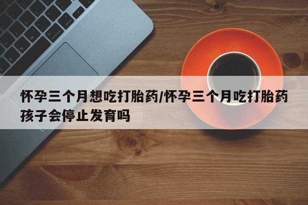 米非米索怎么购买怀孕三个月想吃打胎药/怀孕三个月吃打胎药孩子会停止发育吗