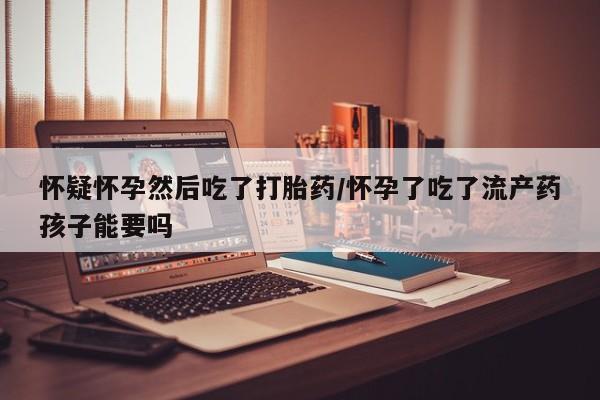 米非米索怎么购买怀疑怀孕然后吃了打胎药/怀孕了吃了流产药孩子能要吗