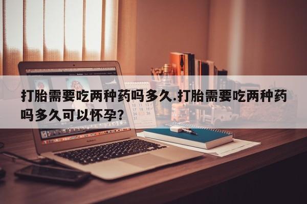 米非米索怎么购买打胎需要吃两种药吗多久.打胎需要吃两种药吗多久可以怀孕？