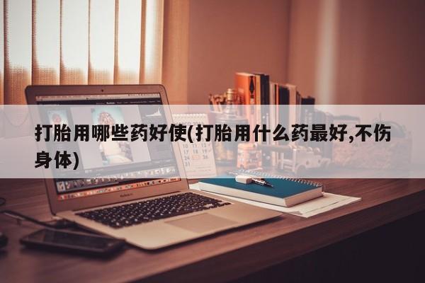 米非米索怎么购买打胎用哪些药好使(打胎用什么药最好,不伤身体)