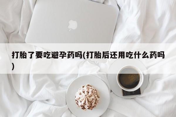 米非米索怎么购买打胎了要吃避孕药吗(打胎后还用吃什么药吗)