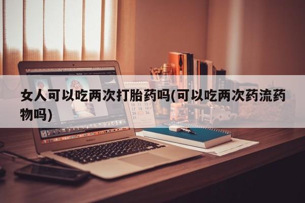 米非米索怎么购买女人可以吃两次打胎药吗(可以吃两次药流药物吗)