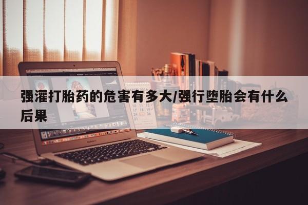 米非米索怎么购买强灌打胎药的危害有多大/强行堕胎会有什么后果