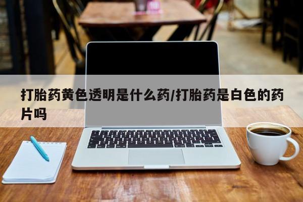 米非米索怎么购买打胎药黄色透明是什么药/打胎药是白色的药片吗