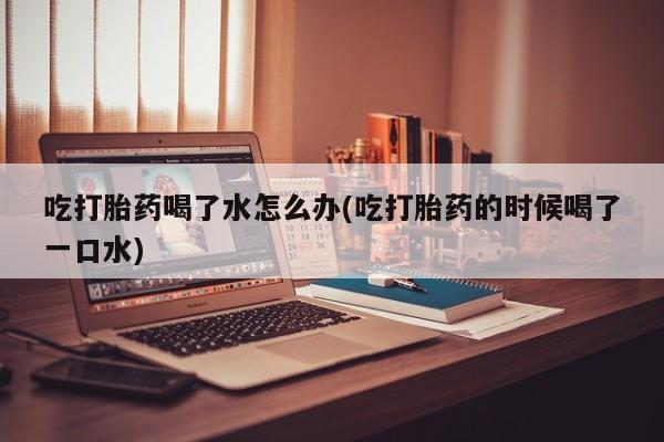 米非米索怎么购买吃打胎药喝了水怎么办(吃打胎药的时候喝了一口水)