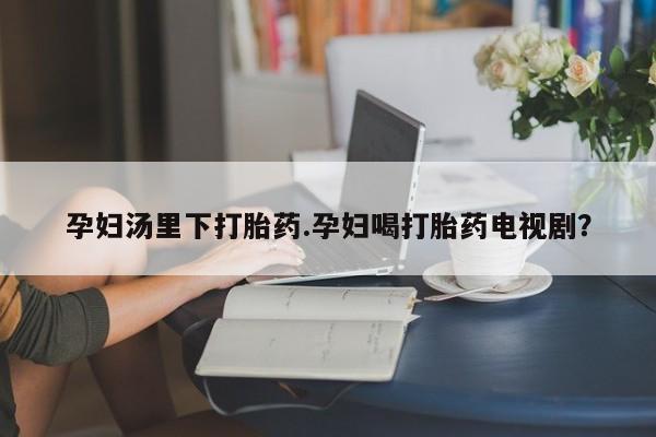米非米索怎么购买孕妇汤里下打胎药.孕妇喝打胎药电视剧？