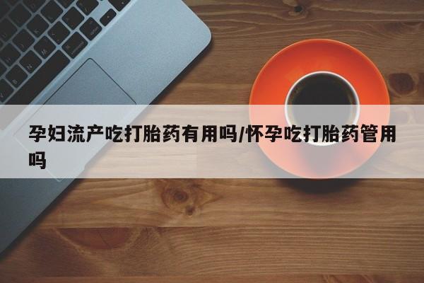 米非米索怎么购买孕妇流产吃打胎药有用吗/怀孕吃打胎药管用吗