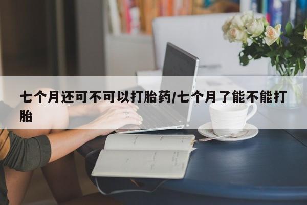 米非米索怎么购买七个月还可不可以打胎药/七个月了能不能打胎