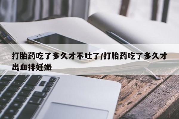 米非米索怎么购买打胎药吃了多久才不吐了/打胎药吃了多久才出血排妊娠