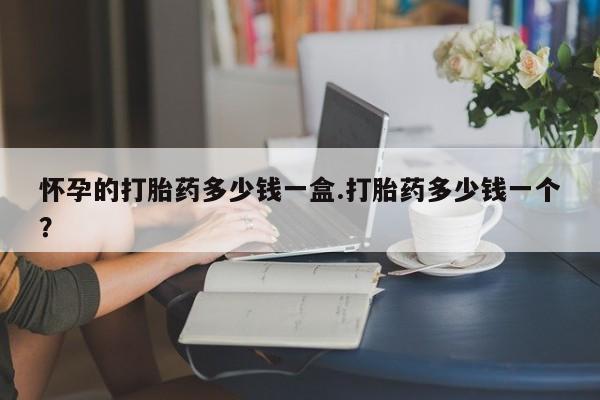 米非米索怎么购买怀孕的打胎药多少钱一盒.打胎药多少钱一个？