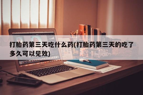 米非米索怎么购买打胎药第三天吃什么药(打胎药第三天的吃了多久可以见效)