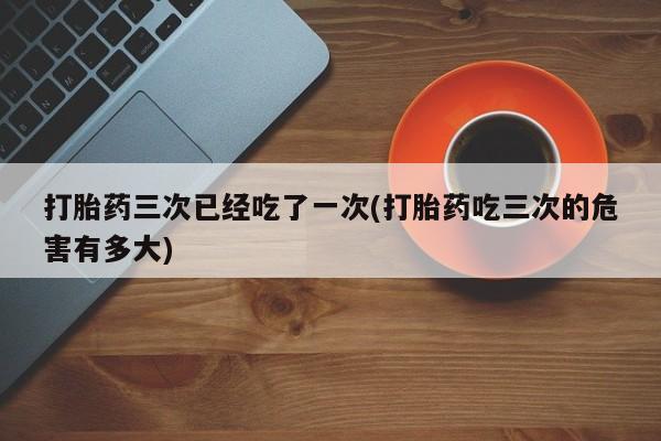 米非米索怎么购买打胎药三次已经吃了一次(打胎药吃三次的危害有多大)