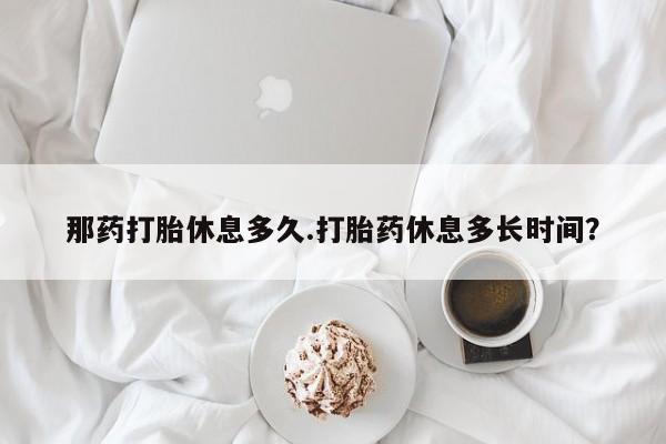 米非米索怎么购买那药打胎休息多久.打胎药休息多长时间？