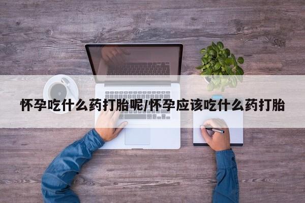 米非米索怎么购买怀孕吃什么药打胎呢/怀孕应该吃什么药打胎