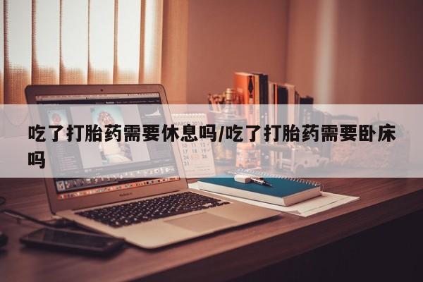 米非米索怎么购买吃了打胎药需要休息吗/吃了打胎药需要卧床吗