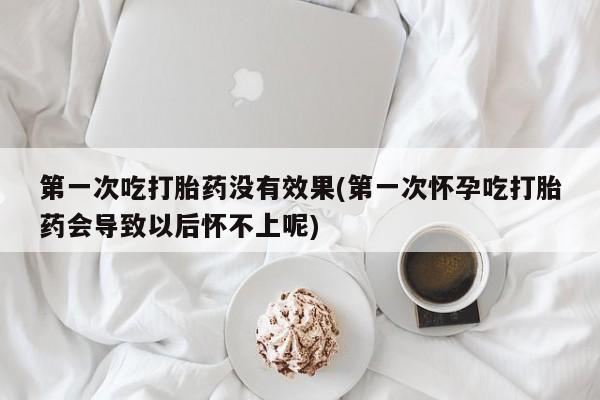 米非米索怎么购买第一次吃打胎药没有效果(第一次怀孕吃打胎药会导致以后怀不上呢)