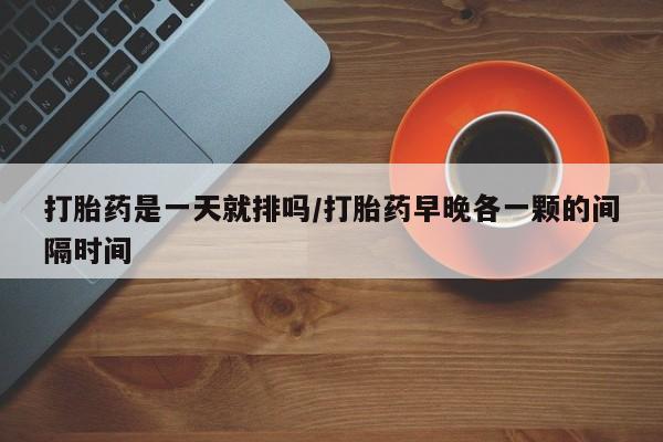 米非米索怎么购买打胎药是一天就排吗/打胎药早晚各一颗的间隔时间