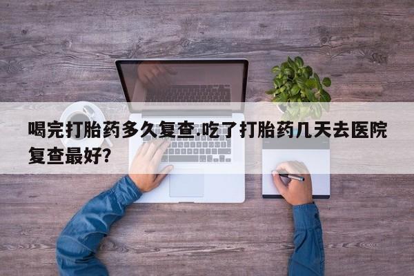 米非米索怎么购买喝完打胎药多久复查.吃了打胎药几天去医院复查最好？