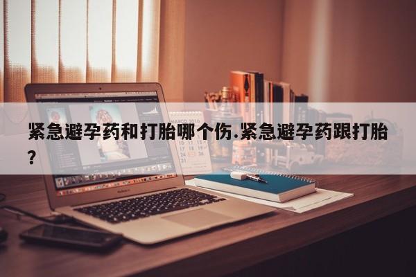 米非米索怎么购买紧急避孕药和打胎哪个伤.紧急避孕药跟打胎？
