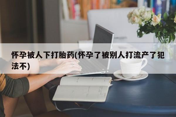 米非米索怎么购买怀孕被人下打胎药(怀孕了被别人打流产了犯法不)
