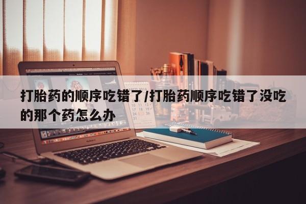 米非米索怎么购买打胎药的顺序吃错了/打胎药顺序吃错了没吃的那个药怎么办