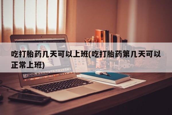 米非米索怎么购买吃打胎药几天可以上班(吃打胎药第几天可以正常上班)