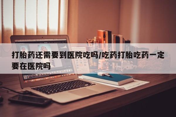 米非米索怎么购买打胎药还需要到医院吃吗/吃药打胎吃药一定要在医院吗