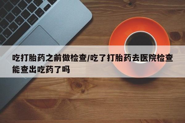 米非米索怎么购买吃打胎药之前做检查/吃了打胎药去医院检查能查出吃药了吗
