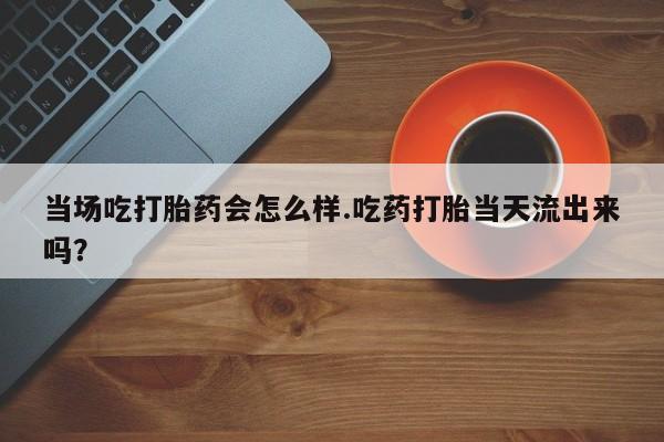 米非米索怎么购买当场吃打胎药会怎么样.吃药打胎当天流出来吗？