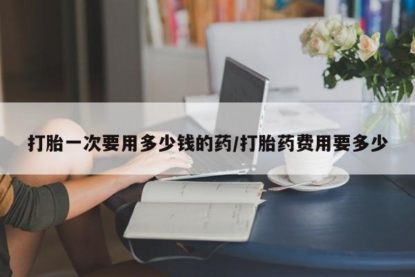 米非米索怎么购买打胎一次要用多少钱的药/打胎药费用要多少