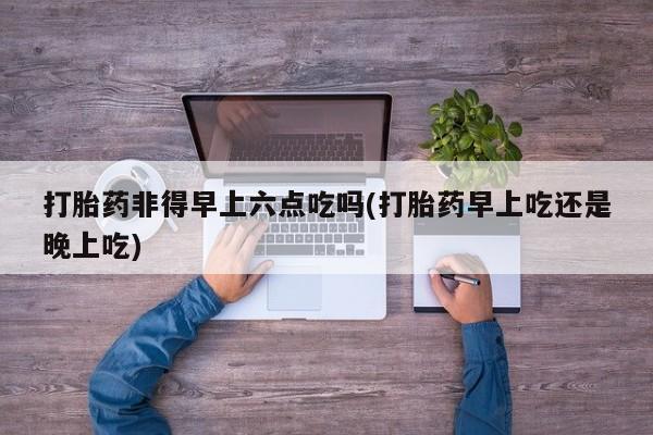 米非米索怎么购买打胎药非得早上六点吃吗(打胎药早上吃还是晚上吃)