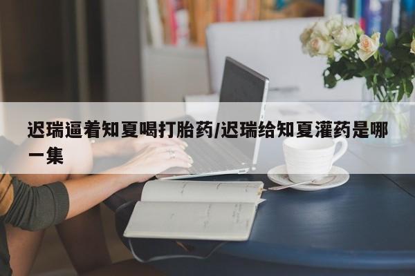 米非米索怎么购买迟瑞逼着知夏喝打胎药/迟瑞给知夏灌药是哪一集
