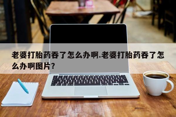 米非米索怎么购买老婆打胎药吞了怎么办啊.老婆打胎药吞了怎么办啊图片？