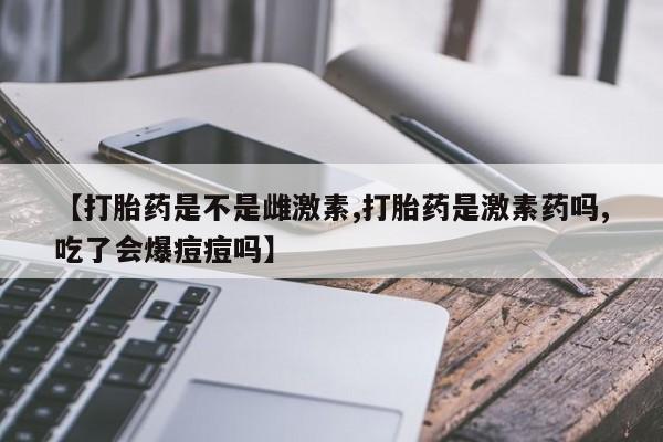 米非米索怎么购买【打胎药是不是雌激素,打胎药是激素药吗,吃了会爆痘痘吗】