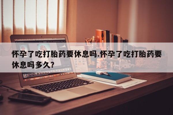 米非米索怎么购买怀孕了吃打胎药要休息吗.怀孕了吃打胎药要休息吗多久？
