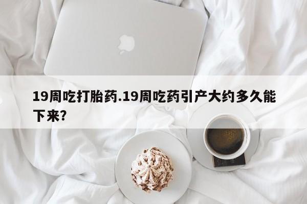 米非米索怎么购买19周吃打胎药.19周吃药引产大约多久能下来？