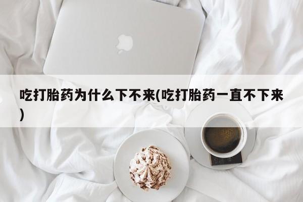 米非米索怎么购买吃打胎药为什么下不来(吃打胎药一直不下来)