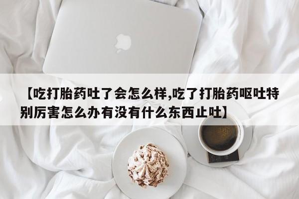 米非米索怎么购买【吃打胎药吐了会怎么样,吃了打胎药呕吐特别厉害怎么办有没有什么东西止吐】