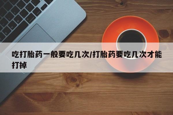 米非米索怎么购买吃打胎药一般要吃几次/打胎药要吃几次才能打掉