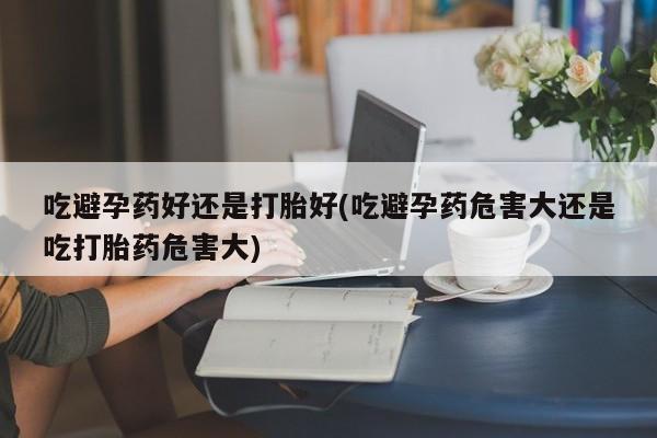米非米索怎么购买吃避孕药好还是打胎好(吃避孕药危害大还是吃打胎药危害大)